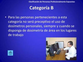 Clasificación de Personas Profesionalmente Expuestas


                Categoría B
• Para las personas pertenecientes a esta
  categoría no será preceptivo el uso de
  dosímetros personales, siempre y cuando se
  disponga de dosimetría de área en los lugares
  de trabajo
 