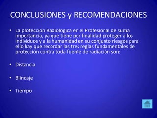 CONCLUSIONES y RECOMENDACIONES
• La protección Radiológica en el Profesional de suma
  importancia, ya que tiene por finalidad proteger a los
  individuos y a la humanidad en su conjunto riesgos para
  ello hay que recordar las tres reglas fundamentales de
  protección contra toda fuente de radiación son:

• Distancia

• Blindaje

• Tiempo
 