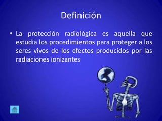 Definición
• La protección radiológica es aquella que
  estudia los procedimientos para proteger a los
  seres vivos de los efectos producidos por las
  radiaciones ionizantes
 