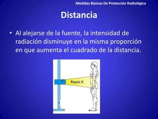 Medidas Básicas De Protección Radiológica


                 Distancia
• Al alejarse de la fuente, la intensidad de
  radiación disminuye en la misma proporción
  en que aumenta el cuadrado de la distancia.
 