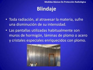 Medidas Básicas De Protección Radiológica


                  Blindaje
• Toda radiación, al atravesar la materia, sufre
  una disminución de su intensidad.
• Las pantallas utilizadas habitualmente son
  muros de hormigón, láminas de plomo o acero
  y cristales especiales enriquecidos con plomo.
 