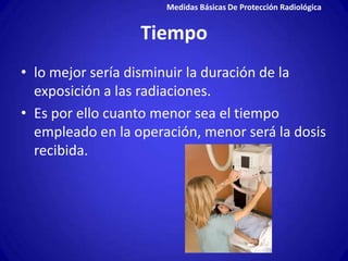 Medidas Básicas De Protección Radiológica


                  Tiempo
• lo mejor sería disminuir la duración de la
  exposición a las radiaciones.
• Es por ello cuanto menor sea el tiempo
  empleado en la operación, menor será la dosis
  recibida.
 