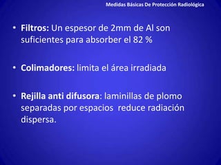 Medidas Básicas De Protección Radiológica



• Filtros: Un espesor de 2mm de Al son
  suficientes para absorber el 82 %

• Colimadores: limita el área irradiada

• Rejilla anti difusora: laminillas de plomo
  separadas por espacios reduce radiación
  dispersa.
 