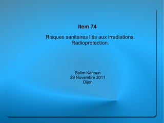 Item 74
Risques sanitaires liés aux irradiations.
          Radioprotection.




             Salim Kanoun
           29 Novembre 2011
                 Dijon
 