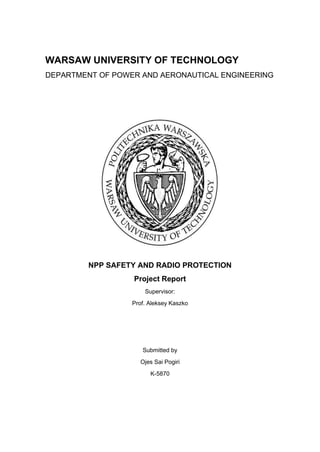 WARSAW UNIVERSITY OF TECHNOLOGY
DEPARTMENT OF POWER AND AERONAUTICAL ENGINEERING
NPP SAFETY AND RADIO PROTECTION
Project Report
Supervisor:
Prof. Aleksey Kaszko
Submitted by
Ojes Sai Pogiri
K-5870
 