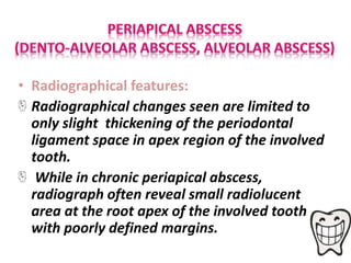 • Radiographical features:
Radiographical changes seen are limited to
only slight thickening of the periodontal
ligament space in apex region of the involved
tooth.
While in chronic periapical abscess,
radiograph often reveal small radiolucent
area at the root apex of the involved tooth
with poorly defined margins.
 