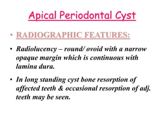 Apical Periodontal Cyst
• RADIOGRAPHIC FEATURES:
• Radiolucency – round/ ovoid with a narrow
opaque margin which is continuous with
lamina dura.
• In long standing cyst bone resorption of
affected teeth & occasional resorption of adj.
teeth may be seen.
 