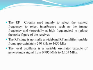  The RF Circuits used mainly to select the wanted
frequency, to reject interference such as the image
frequency and (especially at high frequencies) to reduce
the noise figure of the receiver.
 The RF stage is normally a wideband RF amplifier tunable
from: approximately 540 kHz to 1650 kHz
 The local oscillator is a variable oscillator capable of
generating a signal from 0.995 MHz to 2.105 MHz.
 