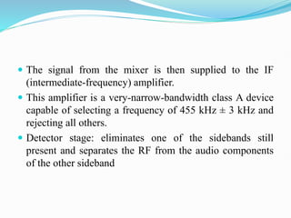  The signal from the mixer is then supplied to the IF
(intermediate-frequency) amplifier.
 This amplifier is a very-narrow-bandwidth class A device
capable of selecting a frequency of 455 kHz ± 3 kHz and
rejecting all others.
 Detector stage: eliminates one of the sidebands still
present and separates the RF from the audio components
of the other sideband
 
