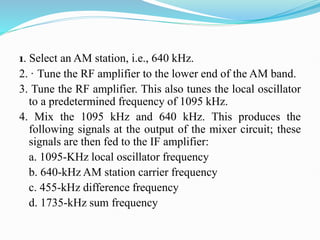 1. Select an AM station, i.e., 640 kHz.
2. · Tune the RF amplifier to the lower end of the AM band.
3. Tune the RF amplifier. This also tunes the local oscillator
to a predetermined frequency of 1095 kHz.
4. Mix the 1095 kHz and 640 kHz. This produces the
following signals at the output of the mixer circuit; these
signals are then fed to the IF amplifier:
a. 1095-KHz local oscillator frequency
b. 640-kHz AM station carrier frequency
c. 455-kHz difference frequency
d. 1735-kHz sum frequency
 