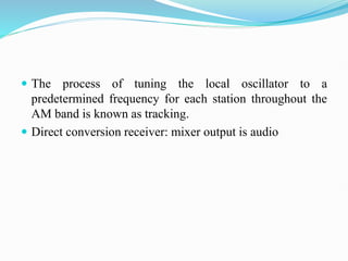  The process of tuning the local oscillator to a
predetermined frequency for each station throughout the
AM band is known as tracking.
 Direct conversion receiver: mixer output is audio
 
