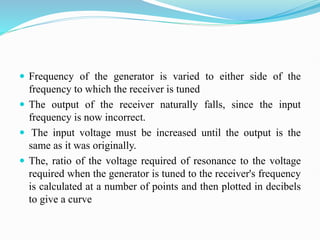  Frequency of the generator is varied to either side of the
frequency to which the receiver is tuned
 The output of the receiver naturally falls, since the input
frequency is now incorrect.
 The input voltage must be increased until the output is the
same as it was originally.
 The, ratio of the voltage required of resonance to the voltage
required when the generator is tuned to the receiver's frequency
is calculated at a number of points and then plotted in decibels
to give a curve
 