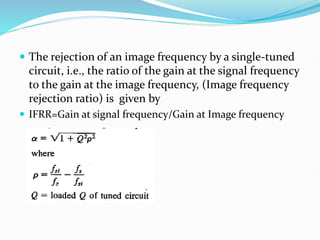  The rejection of an image frequency by a single-tuned
circuit, i.e., the ratio of the gain at the signal frequency
to the gain at the image frequency, (Image frequency
rejection ratio) is given by
 IFRR=Gain at signal frequency/Gain at Image frequency
 