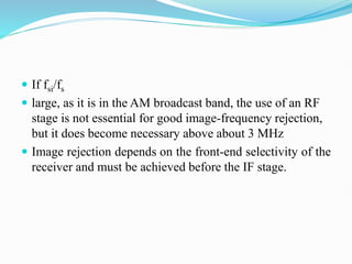  If fsi/fs
 large, as it is in the AM broadcast band, the use of an RF
stage is not essential for good image-frequency rejection,
but it does become necessary above about 3 MHz
 Image rejection depends on the front-end selectivity of the
receiver and must be achieved before the IF stage.
 
