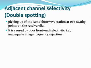 Adjacent channel selectivity
(Double spotting)
 picking up of the same shortwave station at two nearby
points on the receiver dial.
 It is caused by poor front-end selectivity, i.e.,
inadequate image-frequency rejection
 