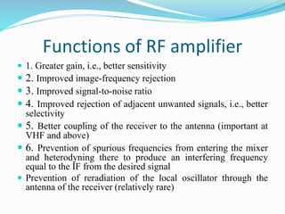 Functions of RF amplifier
 1. Greater gain, i.e., better sensitivity
 2. Improved image-frequency rejection
 3. Improved signal-to-noise ratio
 4. Improved rejection of adjacent unwanted signals, i.e., better
selectivity
 5. Better coupling of the receiver to the antenna (important at
VHF and above)
 6. Prevention of spurious frequencies from entering the mixer
and heterodyning there to produce an interfering frequency
equal to the IF from the desired signal
 Prevention of reradiation of the local oscillator through the
antenna of the receiver (relatively rare)
 