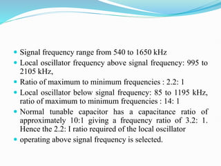  Signal frequency range from 540 to 1650 kHz
 Local oscillator frequency above signal frequency: 995 to
2105 kHz,
 Ratio of maximum to minimum frequencies : 2.2: 1
 Local oscillator below signal frequency: 85 to 1195 kHz,
ratio of maximum to minimum frequencies : 14: 1
 Normal tunable capacitor has a capacitance ratio of
approximately 10:1 giving a frequency ratio of 3.2: 1.
Hence the 2.2: I ratio required of the local oscillator
 operating above signal frequency is selected.
 