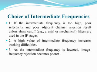 Choice of Intermediate Frequencies
 1. If the intermediate frequency is too high, poor
selectivity and poor adjacent channel rejection result
unless sharp cutoff (e.g., crystal or mechanical) filters are
used in the IF stages.
 2. A high value of intermediate frequency increases
tracking difficulties.
 3. As the intermediate frequency is lowered, image-
frequency rejection becomes poorer
 