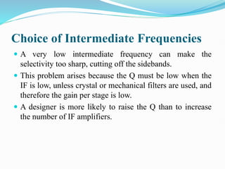 Choice of Intermediate Frequencies
 A very low intermediate frequency can make the
selectivity too sharp, cutting off the sidebands.
 This problem arises because the Q must be low when the
IF is low, unless crystal or mechanical filters are used, and
therefore the gain per stage is low.
 A designer is more likely to raise the Q than to increase
the number of IF amplifiers.
 