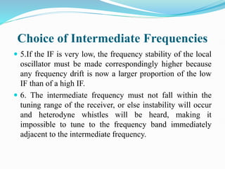 Choice of Intermediate Frequencies
 5.If the IF is very low, the frequency stability of the local
oscillator must be made correspondingly higher because
any frequency drift is now a larger proportion of the low
IF than of a high IF.
 6. The intermediate frequency must not fall within the
tuning range of the receiver, or else instability will occur
and heterodyne whistles will be heard, making it
impossible to tune to the frequency band immediately
adjacent to the intermediate frequency.
 