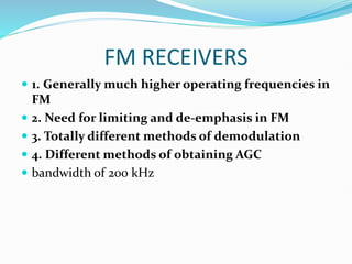 FM RECEIVERS
 1. Generally much higher operating frequencies in
FM
 2. Need for limiting and de-emphasis in FM
 3. Totally different methods of demodulation
 4. Different methods of obtaining AGC
 bandwidth of 200 kHz
 