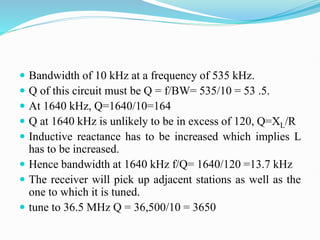  Bandwidth of 10 kHz at a frequency of 535 kHz.
 Q of this circuit must be Q = f/BW= 535/10 = 53 .5.
 At 1640 kHz, Q=1640/10=164
 Q at 1640 kHz is unlikely to be in excess of 120, Q=XL/R
 Inductive reactance has to be increased which implies L
has to be increased.
 Hence bandwidth at 1640 kHz f/Q= 1640/120 =13.7 kHz
 The receiver will pick up adjacent stations as well as the
one to which it is tuned.
 tune to 36.5 MHz Q = 36,500/10 = 3650
 