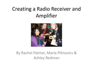 Creating a Radio Receiver and Amplifier By Rachel Palmer, Maria Pilinovics & Ashley Redman 