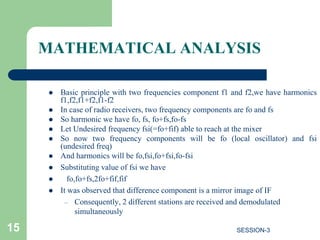 MATHEMATICAL ANALYSIS
 Basic principle with two frequencies component f1 and f2,we have harmonics
f1,f2,f1+f2,f1-f2
 In case of radio receivers, two frequency components are fo and fs
 So harmonic we have fo, fs, fo+fs,fo-fs
 Let Undesired frequency fsi(=fo+fif) able to reach at the mixer
 So now two frequency components will be fo (local oscillator) and fsi
(undesired freq)
 And harmonics will be fo,fsi,fo+fsi,fo-fsi
 Substituting value of fsi we have
 fo,fo+fs,2fo+fif,fif
 It was observed that difference component is a mirror image of IF
– Consequently, 2 different stations are received and demodulated
simultaneously
15 SESSION-3
 