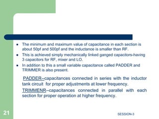  The minimum and maximum value of capacitance in each section is
about 50pf and 500pf and the inductance is smaller than RF.
 This is achieved simply mechanically linked ganged capacitors-having
3 capacitors for RF, mixer and LO.
 In addition to this a small variable capacitance called PADDER and
TRIMMER is also present.
PADDER--capacitances connected in series with the inductor
tank circuit for proper adjustments at lower frequency.
TRIMMENR--capacitances connected in parallel with each
section for proper operation at higher frequency.
21 SESSION-3
 