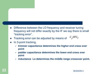  Difference between the LO frequency and receiver tuning
frequency will not differ exactly by the IF we say there is small
“tracking error”.
 Tracking error can be adjusted by means of
 In 3-point tracking,
 trimmer capacitance determines the higher end cross over
point
 padder capacitance determines the lower end cross over
point
 inductance Lo determines the middle range crossover point.
p T
c orc
22 SESSION-3
 