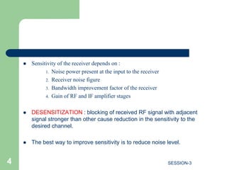  Sensitivity of the receiver depends on :
1. Noise power present at the input to the receiver
2. Receiver noise figure
3. Bandwidth improvement factor of the receiver
4. Gain of RF and IF amplifier stages
 DESENSITIZATION : blocking of received RF signal with adjacent
signal stronger than other cause reduction in the sensitivity to the
desired channel.
 The best way to improve sensitivity is to reduce noise level.
4 SESSION-3
 