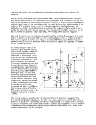 56k and 10k resistors are the base bias components, and are decoupled by the 0.1uF
capacitor.
At the oscillator frequency (which is typically 470kHz higher than the received frequency)
the "aerial tuned circuit" is not tuned at all, and this appears as a virtual short-circuit. The
base of the transistor is therefore grounded at this frequency, so the transistor is working in
common-base mode. In common-base mode, the input is the emitter and the output is the
collector. The "oscillator tuned circuit" provides tuned positive feedback between the
collector and emitter, causing the circuit to oscillate. The frequency of this tuned circuit is
set by the other half of the tuning capacitor. Fine adjustments would be included in the set
to ensure that the oscillator tracks accurately 470kHz above the received frequency.
Although the aerial tuned circuit is low impedance at the oscillator frequency, it is at much
higher impedance at the received frequency because, of course, this is what it is tuned to.
The received signals therefore pass freely to the base of the transistor. At this frequency,
the transistor is working in common-emitter mode, so the signals are amplified and appear
on the collector as usual.
So on the collector we have the
oscillator signal and the received
signal mixed together. When two
signals of different frequencies
are mixed in a non-linear circuit,
there are actually four definable
frequencies on the output. These
are the oscillator and received
frequencies as expected, and also
the sum frequency (a frequency
equal to the two added together)
and the difference frequency (the
lower frequency subtracted from
the higher one). The sum and
difference frequencies are both
amplitude-modulated the same
as the received frequency. Since
the oscillator frequency is always
470kHz higher than the received
frequency, the difference
frequency will always be 470kHz.
The primary winding of the first
IF transformer is connected in the
collector circuit, and is tuned to
470kHz.
The mixing process is actually a bit more complex than this description suggests. The
transistor biasing is taken partly into the non-linear region (similar to a class B amplifier at
the brink of conduction) due to the oscillations being rectified on the base-emitter junction,
developed across the 3.9k resistor and smoothed by the 0.01uF capacitor. This non-linearity
is needed for the mixer to produce the sum and difference frequencies. Don't worry if this
doesn't make sense - it's not important!
 