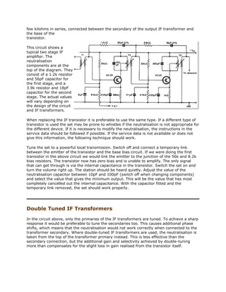few kilohms in series, connected between the secondary of the output IF transformer and
the base of the
transistor.
This circuit shows a
typical two stage IF
amplifier. The
neutralisation
components are at the
top of the diagram. They
consist of a 1.2k resistor
and 56pF capacitor for
the first stage, and a
3.9k resistor and 18pF
capacitor for the second
stage. The actual values
will vary depending on
the design of the circuit
and IF transformers.
When replacing the IF transistor it is preferable to use the same type. If a different type of
transistor is used the set may be prone to whistles if the neutralisation is not appropriate for
the different device. If it is necessary to modify the neutralisation, the instructions in the
service data should be followed if possible. If the service data is not available or does not
give this information, the following technique should work.
Tune the set to a powerful local transmission. Switch off and connect a temporary link
between the emitter of the transistor and the base bias circuit. If we were doing the first
transistor in the above circuit we would link the emitter to the junction of the 56k and 8.2k
bias resistors. The transistor now has zero bias and is unable to amplify. The only signal
that can get through is via the internal capacitance in the transistor. Switch the set on and
turn the volume right up. The station should be heard quietly. Adjust the value of the
neutralisation capacitor between 10pF and 100pF (switch off when changing components)
and select the value that gives the minimum output. This will be the value that has most
completely cancelled out the internal capacitance. With the capacitor fitted and the
temporary link removed, the set should work properly.
Double Tuned IF Transformers
In the circuit above, only the primaries of the IF transformers are tuned. To achieve a sharp
response it would be preferable to tune the secondaries too. This causes additional phase
shifts, which means that the neutralisation would not work correctly when connected to the
transformer secondary. Where double-tuned IF transformers are used, the neutralisation is
taken from the top of the transformer primary instead. This is less effective than the
secondary connection, but the additional gain and selectivity achieved by double-tuning
more than compensates for the slight loss in gain realised from the transistor itself.
 