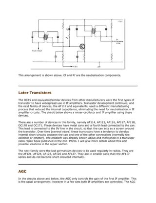 This arrangement is shown above. Cf and Rf are the neutralisation components.
Later Transistors
The OC45 and equivalent/similar devices from other manufacturers were the first types of
transistor to have widespread use in IF amplifiers. Transistor development continued, and
the next family of devices, the AF117 and equivalents, used a different manufacturing
process that reduced the internal capacitance, eliminating the need for neutralisation in IF
amplifier circuits. The circuit below shows a mixer-oscillator and IF amplifier using these
devices.
There are a number of devices in this family, namely AF114, AF115, AF116, AF117, AF118,
OC170 and OC171. These devices have metal cans and a fourth lead connected to the can.
This lead is connected to the 0V line in the circuit, so that the can acts as a screen around
the transistor. Over time (several years) these transistors have a tendency to develop
internal short-circuits between the can and one of the other connections (normally the
collector or emitter). The problem was already known about and mentioned in a transistor
radio repair book published in the mid-1970s. I will give more details about this and
possible solutions in the repair section.
The next family were the last germanium devices to be used regularly in radios. They are
the AF121, AF124, AF125, AF126 and AF127. They are in smaller cans than the AF117
series and do not become short-circuited internally.
AGC
In the circuits above and below, the AGC only controls the gain of the first IF amplifier. This
is the usual arrangement, however in a few sets both IF amplifiers are controlled. The AGC
 