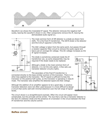 Waveform (a) shows the modulated IF signal. The detector removes the negative half
cycles, leaving the waveform shown in (b). Filter components remove the IF, leaving the
demodulated audio signal (c).
The most common form of AM detector is a diode as shown here
(left). T5 is the final IF transformer. The OA70 diode is the detector
and the 0.01uF capacitor is the filter.
The AGC voltage is taken from the same point, but passes through
a resistor-capacitor filter circuit to remove the audio signal and
leave just an average DC voltage. This DC voltage increases as the
IF signal increases.
The diode is sometimes contained inside the IF
transformer can, so some disassembly may be
required if the diode needs to be replaced.
Although a diode is the most common form of
detector, it is not the only option. A few sets use
transistor detector circuits (right).
The secondary of the final IF transformer is
connected directly to the base-emitter junction of the transistor. There is no
other bias applied to the transistor. The IF signal is sufficient to bias the
transistor on the positive half-cycles, so the transistor is operating in class B
mode. The transistor also amplifies the detected signal and AGC voltage.
Although the addition of an amplifier appears to be a good idea, in practice
transistor detectors were not often used because it is more difficult to design
a circuit that works well with minimal distortion over the full range of signal
levels.
The circuit shown is a straightforward example. Often the circuit will appear more
complicated, but the principle will be similar. The clue that a set has a transistor detector is
the lack of a detector diode and the presence of a transistor in the circuit between the final
IF transformer and the volume control.
Reflex circuit
 