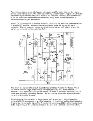 As mentioned before, some sets have an extra audio amplifier stage between the volume
control and the driver stage. This improves sensitivity and allows some negative feedback to
be used to improve the sound quality. However the additional transistor increased the cost
of the set (transistors were expensive in the early days), so an alternative method of
increasing the audio gain was needed.
The trick is to use the final IF amplifier transistor to perform the additional task of being the
first audio (AF) amplifier. Although this may sound odd, since the two signals are at
completely different frequency ranges, the one transistor can do both jobs as long as the
signals are combined and separated carefully.
This circuit is a typical reflex circuit, as used in several Ekco, Pye and Invicta sets. VT2 is
the first IF amplifier stage, and works as described previously. VT3 is the reflex IF/AF
amplifier. The IF signal path through the stage is the same as described previously, and the
diode detector is also completely standard. The AGC voltage across RV1 is fed back via R5
to the first IF amplifier as usual.
The audio signal from the wiper of RV1 is passed back around via C29 to the base bias
circuit of VT3. R9 is decoupled by a 0.04uF capacitor (C16), which is sufficient to bypass the
IF signal but not the audio signal. The IF transformer secondary (L12) is a low impedance at
audio frequencies, so the audio signal reaches the base of the transistor for amplification.
 