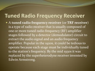 Tuned Radio Frequency Receiver 
 A tuned radio frequency receiver (or TRF receiver) 
is a type of radio receiver that is usually composed of 
one or more tuned radio frequency (RF) amplifier 
stages followed by a detector (demodulator) circuit to 
extract the audio signal and an audio frequency 
amplifier. Popular in the 1920s, it could be tedious to 
operate because each stage must be individually tuned 
to the station's frequency. By the mid 1930s it was 
replaced by the superheterodyne receiver invented by 
Edwin Armstrong. 
 