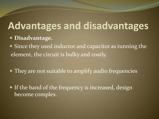 Advantages and disadvantages 
 Disadvantage. 
 Since they used inductor and capacitor as tunning the 
element, the circuit is bulky and costly. 
 They are not suitable to amplify audio frequencies 
 If the band of the frequency is increased, design 
become complex. 
 