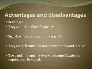 Advantages and disadvantages 
Advantages 
 They amplify defined frequency. 
 Signal to noise ratio at output is good. 
 They are well suited for radio transmitters and receiver. 
 The band of frequency over which amplification is 
required can be varied. 
 