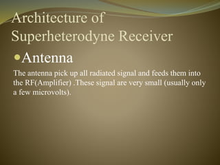 Architecture of 
Superheterodyne Receiver 
Antenna 
The antenna pick up all radiated signal and feeds them into 
the RF(Amplifier) .These signal are very small (usually only 
a few microvolts). 
 