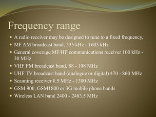 Frequency range 
 A radio receiver may be designed to tune to a fixed frequency, 
 MF AM broadcast band, 535 kHz - 1605 kHz 
 General coverage MF/HF communications receiver 100 kHz - 
30 MHz 
 VHF FM broadcast band, 88 - 108 MHz 
 UHF TV broadcast band (analogue or digital) 470 - 860 MHz 
 Scanning receiver 0.5 MHz - 1300 MHz 
 GSM 900, GSM1800 or 3G mobile phone bands 
 Wireless LAN band 2400 - 2483.5 MHz 
 