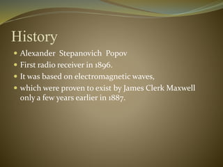 History 
 Alexander Stepanovich Popov 
 First radio receiver in 1896. 
 It was based on electromagnetic waves, 
 which were proven to exist by James Clerk Maxwell 
only a few years earlier in 1887. 
 