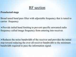 Preselected stage
Broad tuned band pass filter with adjustable frequency that is tuned to
carrier frequency
Provide initial band limiting to prevent specific unwanted radio
frequency called image frequency from entering into receiver.
Reduces the noise bandwidth of the receiver and provides the initial
step toward reducing the over all receiver bandwidth to the minimum
bandwidth required to pass the information signal.
RF section
 