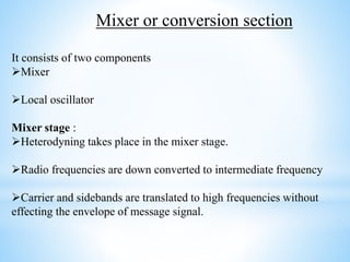 It consists of two components
Mixer
Local oscillator
Mixer stage :
Heterodyning takes place in the mixer stage.
Radio frequencies are down converted to intermediate frequency
Carrier and sidebands are translated to high frequencies without
effecting the envelope of message signal.
Mixer or conversion section
 