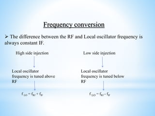 Local oscillator
frequency is tuned above
RF
High side injection Low side injection
Local oscillator
frequency is tuned below
RF
f LO = fRf + fIF f LO = fRf - fIF
Frequency conversion
 The difference between the RF and Local oscillator frequency is
always constant IF.
 