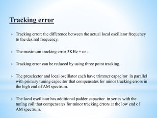  Tracking error: the difference between the actual local oscillator frequency
to the desired frequency.
 The maximum tracking error 3KHz + or -.
 Tracking error can be reduced by using three point tracking.
 The preselector and local oscillator each have trimmer capacitor in parallel
with primary tuning capacitor that compensates for minor tracking errors in
the high end of AM spectrum.
 The local oscillator has additional padder capacitor in series with the
tuning coil that compensates for minor tracking errors at the low end of
AM spectrum.
 