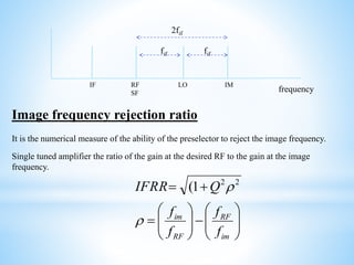 LORF
SF
IF IM
fif fif
2fif
frequency
Image frequency rejection ratio
It is the numerical measure of the ability of the preselector to reject the image frequency.
Single tuned amplifier the ratio of the gain at the desired RF to the gain at the image
frequency.






-





=
+=
im
RF
RF
im
f
f
f
f
QIFRR

22
1(
 