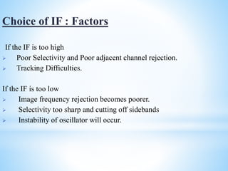 If the IF is too high
 Poor Selectivity and Poor adjacent channel rejection.
 Tracking Difficulties.
If the IF is too low
 Image frequency rejection becomes poorer.
 Selectivity too sharp and cutting off sidebands
 Instability of oscillator will occur.
 