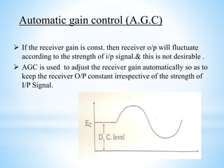  If the receiver gain is const. then receiver o/p will fluctuate
according to the strength of i/p signal.& this is not desirable .
 AGC is used to adjust the receiver gain automatically so as to
keep the receiver O/P constant irrespective of the strength of
I/P Signal.
Automatic gain control (A.G.C)
 