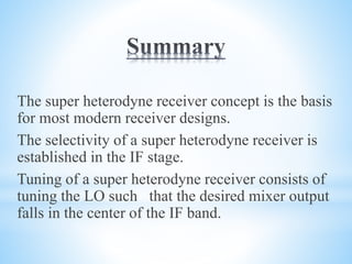 The super heterodyne receiver concept is the basis
for most modern receiver designs.
The selectivity of a super heterodyne receiver is
established in the IF stage.
Tuning of a super heterodyne receiver consists of
tuning the LO such that the desired mixer output
falls in the center of the IF band.
 